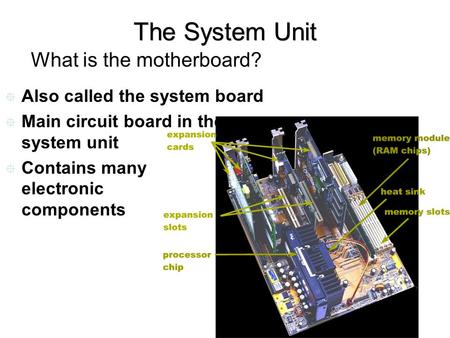 The System Unit What is the motherboard?  Also called the system board  Main circuit board in the system unit  Contains many electronic components.