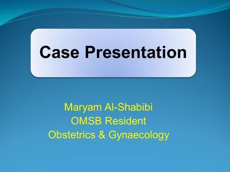 Case Presentation Maryam Al-Shabibi OMSB Resident Obstetrics & Gynaecology.