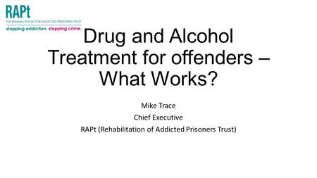 Drug and Alcohol Treatment for offenders – What Works? Mike Trace Chief Executive RAPt (Rehabilitation of Addicted Prisoners Trust)