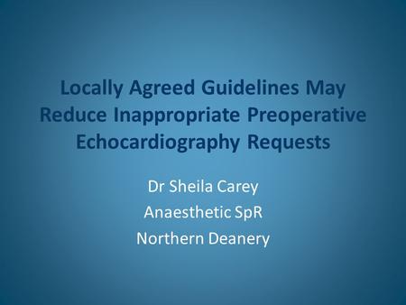 Locally Agreed Guidelines May Reduce Inappropriate Preoperative Echocardiography Requests Dr Sheila Carey Anaesthetic SpR Northern Deanery.