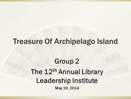 Treasure Of Archipelago Island Group 2 The 12 th Annual Library Leadership Institute May 19, 2014.