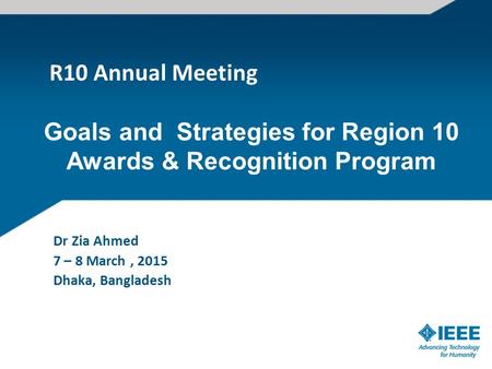 R10 Annual Meeting Dr Zia Ahmed 7 – 8 March, 2015 Dhaka, Bangladesh Goals and Strategies for Region 10 Awards & Recognition Program.