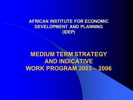 AFRICAN INSTITUTE FOR ECONOMIC DEVELOPMENT AND PLANNING (IDEP) MEDIUM TERM STRATEGY AND INDICATIVE WORK PROGRAM 2003 – 2006 AFRICAN INSTITUTE FOR ECONOMIC.