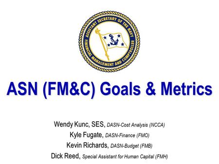 ASN (FM&C) Goals & Metrics Wendy Kunc, SES, DASN-Cost Analysis (NCCA) Kyle Fugate, DASN-Finance (FMO) Kevin Richards, DASN-Budget (FMB) Dick Reed, Special.