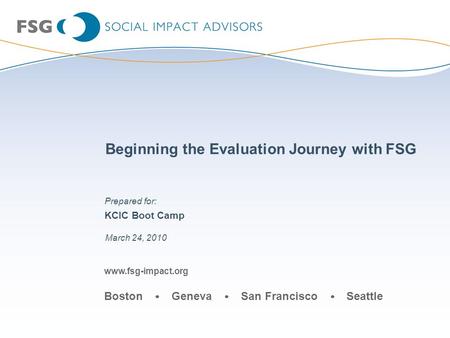 Www.fsg-impact.org Boston Geneva San Francisco Seattle Beginning the Evaluation Journey with FSG KCIC Boot Camp March 24, 2010 Prepared for: