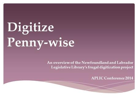 Digitize Penny-wise An overview of the Newfoundland and Labrador Legislative Library’s frugal digitization project APLIC Conference 2014.