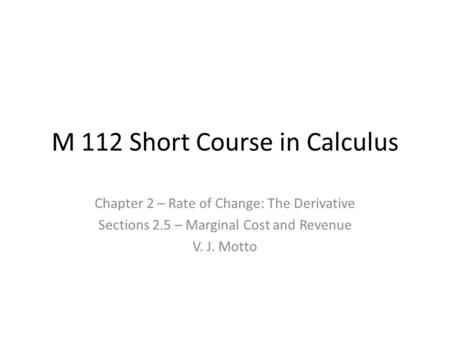 M 112 Short Course in Calculus Chapter 2 – Rate of Change: The Derivative Sections 2.5 – Marginal Cost and Revenue V. J. Motto.
