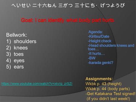 へいせい 二十六ねん 三がつ 三十にち ・げつようび Bellwork: 1)shoulders 2)knees 3)toes 4)eyes 5)ears Assignments: Wkbk p. 43 (height) Wkbk p. 44 (body parts) -Get Katakana Test.