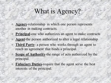 What is Agency? n Agency-relationship in which one person represents another in making contracts. n Principal-one who authorizes an agent to make contracts.