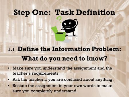 Step One: Task Definition 1.1 Define the Information Problem: What do you need to know? Make sure you understand the assignment and the teacher’s requirements.