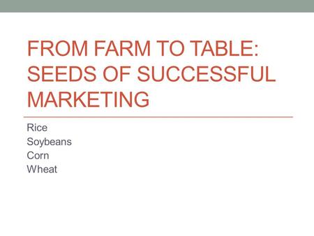 FROM FARM TO TABLE: SEEDS OF SUCCESSFUL MARKETING Rice Soybeans Corn Wheat.