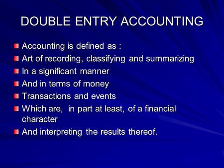 DOUBLE ENTRY ACCOUNTING Accounting is defined as : Art of recording, classifying and summarizing In a significant manner And in terms of money Transactions.