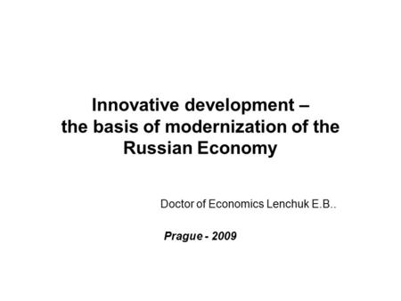 Innovative development – the basis of modernization of the Russian Economy Doctor of Economics Lenchuk E.B.. Prague - 2009.