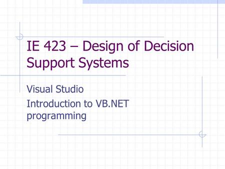 IE 423 – Design of Decision Support Systems Visual Studio Introduction to VB.NET programming.
