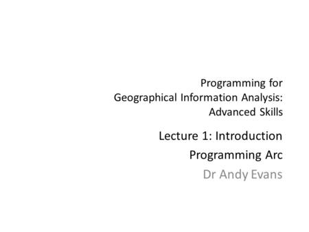 Programming for Geographical Information Analysis: Advanced Skills Lecture 1: Introduction Programming Arc Dr Andy Evans.
