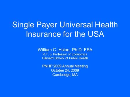 Single Payer Universal Health Insurance for the USA William C. Hsiao, Ph.D. FSA K.T. Li Professor of Economics Harvard School of Public Health PNHP 2009.