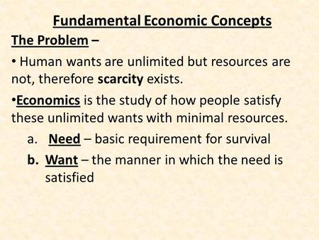 Fundamental Economic Concepts The Problem – Human wants are unlimited but resources are not, therefore scarcity exists. Economics is the study of how people.