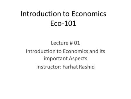 Introduction to Economics Eco-101 Lecture # 01 Introduction to Economics and its important Aspects Instructor: Farhat Rashid.