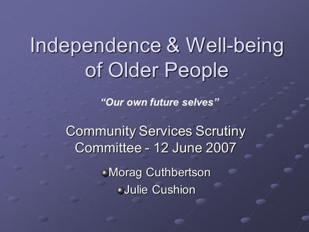 Independence & Well-being of Older People Community Services Scrutiny Committee - 12 June 2007 Morag Cuthbertson Julie Cushion “Our own future selves”