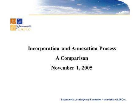 Sacramento Local Agency Formation Commission (LAFCo) Incorporation and Annexation Process A Comparison November 1, 2005.