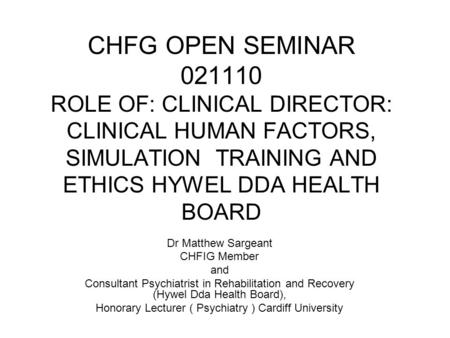 CHFG OPEN SEMINAR 021110 ROLE OF: CLINICAL DIRECTOR: CLINICAL HUMAN FACTORS, SIMULATION TRAINING AND ETHICS HYWEL DDA HEALTH BOARD Dr Matthew Sargeant.