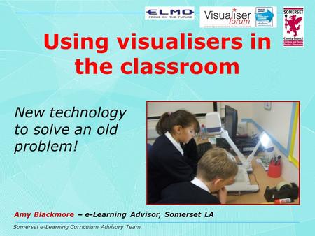 Somerset e-Learning Curriculum Advisory Team Using visualisers in the classroom New technology to solve an old problem! Amy Blackmore – e-Learning Advisor,