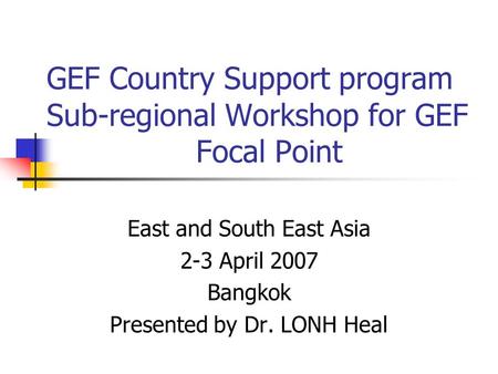 GEF Country Support program Sub-regional Workshop for GEF Focal Point East and South East Asia 2-3 April 2007 Bangkok Presented by Dr. LONH Heal.