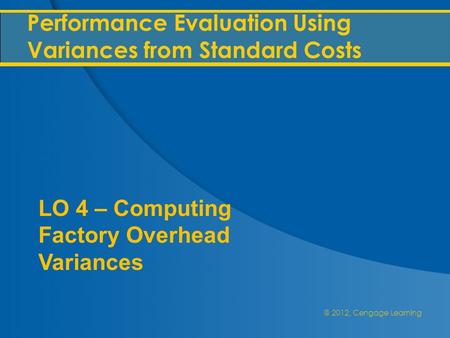 @ 2012, Cengage Learning Performance Evaluation Using Variances from Standard Costs LO 4 – Computing Factory Overhead Variances.