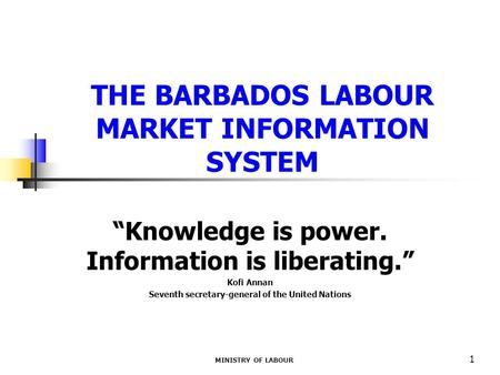 MINISTRY OF LABOUR 1 THE BARBADOS LABOUR MARKET INFORMATION SYSTEM “Knowledge is power. Information is liberating.” Kofi Annan Seventh secretary-general.