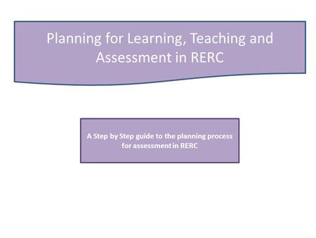 Planning for Learning, Teaching and Assessment in RERC A Step by Step guide to the planning process for assessment in RERC.