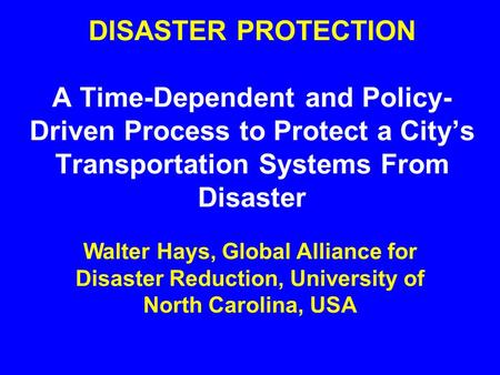 DISASTER PROTECTION A Time-Dependent and Policy- Driven Process to Protect a City’s Transportation Systems From Disaster Walter Hays, Global Alliance.