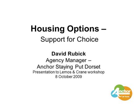 1 Housing Options – Support for Choice David Rubick Agency Manager – Anchor Staying Put Dorset Presentation to Lemos & Crane workshop 8 October 2009.
