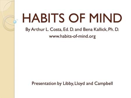 HABITS OF MIND By Arthur L. Costa, Ed. D. and Bena Kallick, Ph. D. www.habits-of-mind.org Presentation by Libby, Lloyd and Campbell.