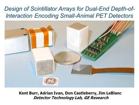 Kent Burr, Adrian Ivan, Don Castleberry, Jim LeBlanc Detector Technology Lab, GE Research Design of Scintillator Arrays for Dual-End Depth-of- Interaction.