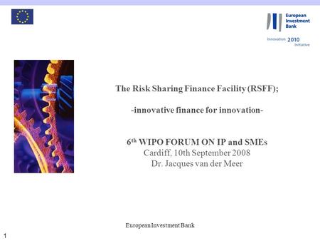 European Investment Bank 1 The Risk Sharing Finance Facility (RSFF); -innovative finance for innovation- 6 th WIPO FORUM ON IP and SMEs Cardiff, 10th September.