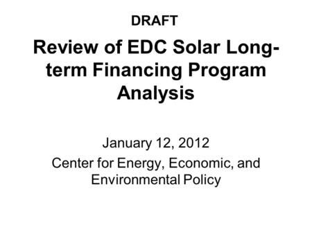 Review of EDC Solar Long- term Financing Program Analysis January 12, 2012 Center for Energy, Economic, and Environmental Policy DRAFT.