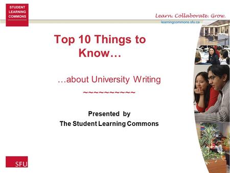 Top 10 Things to Know… …about University Writing ~~~~~~~~~~ Presented by The Student Learning Commons.