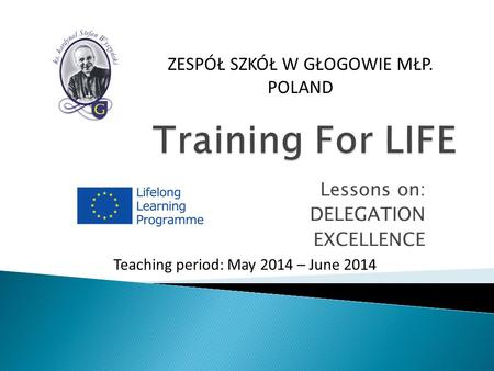 Lessons on: DELEGATION EXCELLENCE Teaching period: May 2014 – June 2014 ZESPÓŁ SZKÓŁ W GŁOGOWIE MŁP. POLAND.