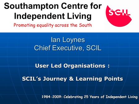 Ian Loynes Chief Executive, SCIL User Led Organisations : SCIL’s Journey & Learning Points 1984-2009: Celebrating 25 Years of Independent Living Promoting.
