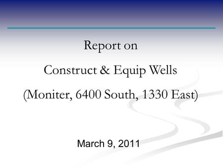 March 9, 2011 Report on Construct & Equip Wells (Moniter, 6400 South, 1330 East)