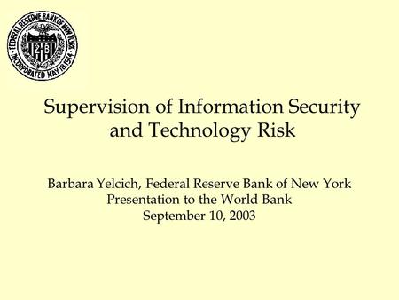 Supervision of Information Security and Technology Risk Barbara Yelcich, Federal Reserve Bank of New York Presentation to the World Bank September 10,