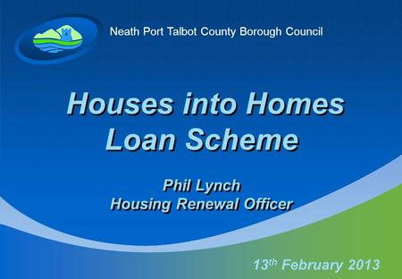 Neath Port Talbot County Borough Council Houses into Homes Loan Scheme Phil Lynch Housing Renewal Officer 13 th February 2013.