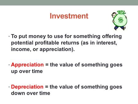 Investment To put money to use for something offering potential profitable returns (as in interest, income, or appreciation). Appreciation = the value.