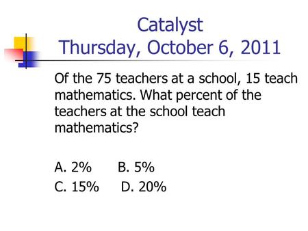 Catalyst Thursday, October 6, 2011 Of the 75 teachers at a school, 15 teach mathematics. What percent of the teachers at the school teach mathematics?
