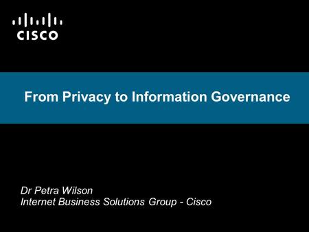 From Privacy to Information Governance Dr Petra Wilson Internet Business Solutions Group - Cisco.