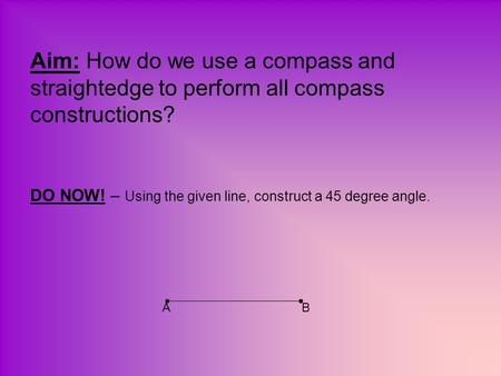 Aim: How do we use a compass and straightedge to perform all compass constructions? DO NOW! – Using the given line, construct a 45 degree angle. A.