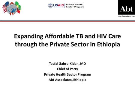 Expanding Affordable TB and HIV Care through the Private Sector in Ethiopia Tesfai Gabre-Kidan, MD Chief of Party Private Health Sector Program Abt Associates,