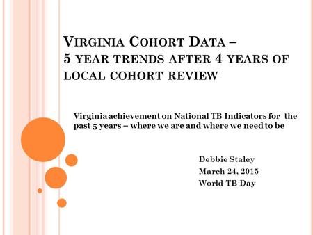 V IRGINIA C OHORT D ATA – 5 YEAR TRENDS AFTER 4 YEARS OF LOCAL COHORT REVIEW Virginia achievement on National TB Indicators for the past 5 years – where.