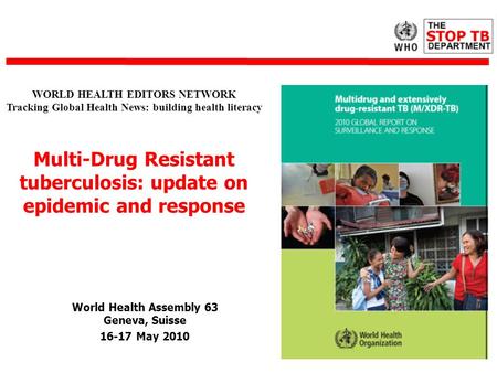 World Health Assembly 63 Geneva, Suisse 16-17 May 2010 WORLD HEALTH EDITORS NETWORK Tracking Global Health News: building health literacy Multi-Drug Resistant.