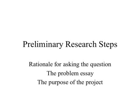 Preliminary Research Steps Rationale for asking the question The problem essay The purpose of the project.